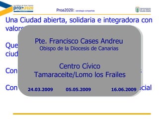Proa2020:  estrategia compartida Una Ciudad abierta, solidaria e integradora con valores ciudadanos comunes asumidos Que favorece las oportunidades de relación ciudadana y de cooperación Con  hábitos y prácticas de vida  saludables Con el deporte como vía de vertebración social  Pte. Francisco Cases Andreu Obispo de la Diocesis de Canarias Centro Cívico Tamaraceite/Lomo los Frailes 05.05.2009 24.03.2009 16.06.2009 
