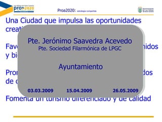 Proa2020:  estrategia compartida Una Ciudad que impulsa las oportunidades creativas de todos los ciudadanos Favorece la igualdad de acceso a los contenidos y bienes culturales y patrimoniales Promueve la producción y servicios avanzados de ocio y cultura Fomenta un turismo diferenciado y de calidad Pte. Jerónimo Saavedra Acevedo Pte. Sociedad Filarmónica de LPGC Ayuntamiento 15.04.2009 03.03.2009 26.05.2009 