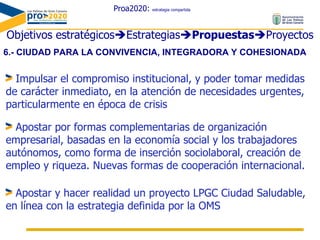 Proa2020:  estrategia compartida Objetivos estratégicos  Estrategias  Propuestas  Proyectos 6.- CIUDAD PARA LA CONVIVENCIA, INTEGRADORA Y COHESIONADA  Impulsar el compromiso institucional, y poder tomar medidas de carácter inmediato, en la atención de necesidades urgentes, particularmente en época de crisis Apostar por formas complementarias de organización empresarial, basadas en la economía social y los trabajadores autónomos, como forma de inserción sociolaboral, creación de empleo y riqueza. Nuevas formas de cooperación internacional. Apostar y hacer realidad un proyecto LPGC Ciudad Saludable, en línea con la estrategia definida por la OMS 