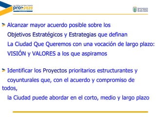 Alcanzar mayor acuerdo posible sobre los Objetivos Estratégicos  y  Estrategias  que definan  La Ciudad Que Queremos con una vocación de largo plazo:  VISIÓN y VALORES a los que aspiramos Alcanzar mayor acuerdo posible sobre los Objetivos Estratégicos  y  Estrategias  que definan  La Ciudad Que Queremos con una vocación de largo plazo:  VISIÓN y VALORES a los que aspiramos Identificar los  Proyectos  prioritarios estructurantes y coyunturales que, con el acuerdo y compromiso de todos, la Ciudad puede abordar en el corto, medio y largo plazo 