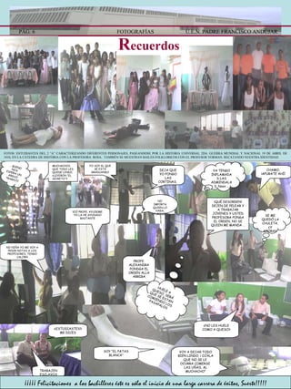 PÁG. 6 FOTOGRAFÍAS U.E.N. PADRE FRANCISCO ANDÚJAR R ecuerdos …  BUENO NOS ESPERA UN ARDUO TRABAJO MUCHACHOS QUE TODO LES QUEDE LINDO, ¿LEYERON ”EL SECRETO”? FOTOS: ESTUDIANTES DEL 2 “A” CARACTERIZANDO DIFERENTES PERSONAJES, PASEANDOSE POR LA HISTORIA UNIVERSAL 2DA. GUERRA MUNDIAL Y NACIONAL 19 DE ABRIL DE 1810, EN LA CÁTEDRA DE HISTÓRIA CON LA PROFESORA  ROSA.  TAMBIÉN SE MUESTRAN BAILES FOLKLORICOS CON EL PROFESOR YORMAN. RECATANDO NUESTRA IDENTIDAD. NO IMPORTA QUIEN LO HAGA, APURENSE!!! DEJA QUE YO PONGO LAS CORTINAS,  YO SOY EL QUE SE ESTÁ GRADUANDO PROFE. ALEXANDRA PONDGA EL ORDEN ALLA ARRIBA CHAMO, ¡APURATE AHÍ! YA TENGO INFLAMADAS LAS ADMINDALAS. Nooo … ¡QUÉ DESORDEN! DEJEN DE PELEAR Y A TRABAJAR JÓVENES Y USTED PROFESORA PONGA EL ORDEN, NO SE QUIEN ME MANDA … SE ME QUEDÓ LA CHULETA, ¿Y AHORA?  HUELE A QUESO, SERÁ QUE SE ESTAN COMIENDO LOS PASAPALOS VOY A DEJAR TODO BIEN LINDO, ¡ OJALA QUE NO SE LE  OCURRA COMERSE  LAS UÑAS, AL MUCHACHO” SOY “EL PATAS BLANCA” ¿NO LES HUELE COMO A QUESO? TRABAJEN ESCLAVOS NO NIÑA YO ME VOY A PEDIR NOTAS A LOS PROFESORES, TENGO CALOR!!! VIÓ PROFE, AYUDEME. YO LA HE AYUDADO BASTANTE ¿ESTUDIASTES? ME DICES ¡¡¡¡¡ Felicitaciones  a los bachilleres éste es sólo el inicio de una larga carrera de éxitos, Suerte!!!!! 