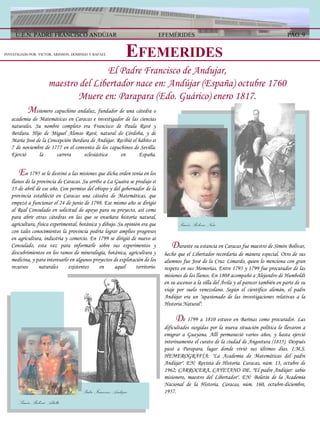 E FEMERIDES   D urante su estancia en Caracas fue maestro de Simón Bolívar, hecho que el Libertador recordaría de manera especial. Otro de sus alumnos fue José de la Cruz Limardo, quien lo menciona con gran respeto en sus Memorias. Entre 1795 y 1799 fue procurador de las misiones de los llanos. En 1808 acompañó a Alejandro de Humboldt en su ascenso a la silla del Ávila y al parecer también en parte de su viaje por suelo venezolano. Según el científico alemán, el padre Andújar era un "apasionado de las investigaciones relativas a la Historia Natural".  D e 1799 a 1810 estuvo en Barinas como procurador. Las dificultades surgidas por la nueva situación política lo llevaron a emigrar a Guayana. Allí permaneció varios años, y hasta ejerció interinamente el curato de la ciudad de Angostura (1815). Después pasó a Parapara, lugar donde vivió sus últimos días. I.M.S.   HEMEROGRAFÍA: "La Academia de Matemáticas del padre Andújar". EN: Revista de Historia. Caracas, núm. 13, octubre de 1962; CARROCERA, CAYETANO DE. "El padre Andújar: sabio misionero, maestro del Libertador". EN: Boletín de la Academia Nacional de la Historia. Caracas, núm. 160, octubre-diciembre, 1957. El Padre Francisco de Andujar, maestro del Libertador nace en: Andújar (España) octubre 1760 Muere en: Parapara (Edo. Guárico) enero 1817. M isionero capuchino andaluz, fundador de una cátedra o academia de Matemáticas en Caracas e investigador de las ciencias naturales. Su nombre completo era Francisco de Paula Ravé y Berdura. Hijo de Miguel Alonso Ravé, natural de Córdoba, y de María José de la Concepción Berdura de Andújar. Recibió el hábito el 7 de noviembre de 1777 en el convento de los capuchinos de Sevilla. Ejerció la carrera eclesiástica en España.   E n 1795 se le destinó a las misiones que dicha orden tenía en los llanos de la provincia de Caracas. Su arribo a La Guaira se produjo el 15 de abril de ese año. Con permiso del obispo y del gobernador de la provincia estableció en Caracas una cátedra de Matemáticas, que empezó a funcionar el 24 de junio de 1798. Ese mismo año se dirigió al Real Consulado en solicitud de apoyo para su proyecto, así como para abrir otras cátedras en las que se enseñara historia natural, agricultura, física experimental, botánica y dibujo. Su opinión era que con tales conocimientos la provincia podría lograr amplios progresos en agricultura, industria y comercio. En 1799 se dirigió de nuevo al Consulado, esta vez para informarle sobre sus experimentos y descubrimientos en los ramos de mineralogía, botánica, agricultura y medicina, y para interesarlo en algunos proyectos de explotación de los recursos naturales existentes en aquel territorio. INVESTIGADO POR: VICTOR, ARINSON, DOMINGO Y RAFAEL  U.E.N. PADRE FRANCISCO ANDÚJAR PÁG. 9 EFEMÉRIDES Simón Bolívar Niño Padre Francisco Andújar Simón Bolívar Adulto 