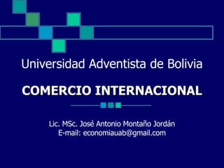 Universidad Adventista de Bolivia COMERCIO INTERNACIONAL Lic. MSc. José Antonio Montaño Jordán E-mail: economiauab@gmail.com 