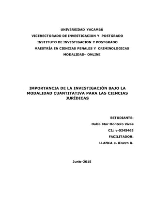 UNIVERSIDAD YACAMBÚ
VICERECTORADO DE INVESTIGACION Y POSTGRADO
INSTITUTO DE INVESTIGACION Y POSTGRADO
MAESTRÍA EN CIENCIAS PENALES Y CRIMINOLOGICAS
MODALIDAD- ONLINE
IMPORTANCIA DE LA INVESTIGACIÓN BAJO LA
MODALIDAD CUANTITATIVA PARA LAS CIENCIAS
JURÍDICAS
ESTUDIANTE:
Dulce Mar Montero Vivas
CI.: v-5245463
FACILITADOR:
LLANCA e. Rivero R.
Junio-2015
 