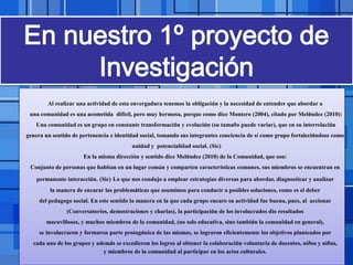 Page 11
Al realizar una actividad de esta envergadura tenemos la obligación y la necesidad de entender que abordar a
una comunidad es una acometida difícil, pero muy hermosa, porque como dice Montero (2004), citado por Meléndez (2010):
Una comunidad es un grupo en constante transformación y evolución (su tamaño puede variar), que en su interrelación
genera un sentido de pertenencia e identidad social, tomando sus integrantes conciencia de sí como grupo fortaleciéndose como
unidad y potencialidad social. (Sic)
En la misma dirección y sentido dice Meléndez (2010) de la Comunidad, que son:
Conjunto de personas que habitan en un lugar común y comparten características comunes, sus miembros se encuentran en
permanente interacción. (Sic) Lo que nos condujo a emplear estrategias diversas para abordar, diagnosticar y analizar
la manera de encarar las problemáticas que asumimos para conducir a posibles soluciones, como es el deber
del pedagogo social. En este sentido la manera en la que cada grupo encaro su actividad fue buena, pues, al accionar
(Conversatorios, demostraciones y charlas), la participación de los involucrados dio resultados
maravillosos, y muchos miembros de la comunidad, (no solo educativa, sino también la comunidad en general),
se involucraron y formaron parte protagónica de las mismas, se lograron eficientemente los objetivos planteados por
cada uno de los grupos y además se excedieron los logros al obtener la colaboración voluntaria de docentes, niños y niñas,
y miembros de la comunidad al participar en los actos culturales.
 