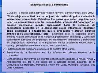 Page 12
El abordaje social o comunitario
¿Qué es, o implica dicha actividad? según Feryeny, Barrios y otros en el 2012:
“El abordaje comunitario es un conjunto de medios dirigidos a orientar la
intervención comunitaria. Establece los pasos que deben seguirse para
tener un acercamiento con las comunidades y hacer del “abordaje” un
proceso planificado, guiado, encaminado hacia la detección de
necesidades presentes en la comunidad cuyos integrantes identifican
como problemas o situaciones que le preocupan y afectan distintos
ámbitos de su vida cotidiana.” (Sic) Entendido esto, el abordaje estuvo
enfilado hacia la comunidad de la Horqueta, población en alto riesgo y vulnerable
socialmente, Después de empleados los instrumentos pertinentes y elaborados
los diagnósticos, aplicamos la jerarquización de los problemas encontrados y
cada grupo estableció su tema a tratar, los cuales fueron:
 Fortaleciendo las tradiciones culturales de nuestra etnia warao.
 Prevención de la Parasitosis en los infantes en pobreza extrema de la
comunidad.
 Conocimientos preventivos en asuntos penitenciarios dirigidos a Niños, Niñas y
Adolescentes del 5to y 6to grado de la Escuela Teresa Eduardo, de la
Comunidad La Horqueta, Parroquia Virgen del Valle, Municipio Tucupita. Edo
Delta Amacuro.
 