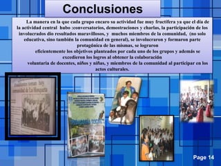 Page 14
La manera en la que cada grupo encaro su actividad fue muy fructífera ya que el día de
la actividad central hubo :conversatorios, demostraciones y charlas, la participación de los
involucrados dio resultados maravillosos, y muchos miembros de la comunidad, (no solo
educativa, sino también la comunidad en general), se involucraron y formaron parte
protagónica de las mismas, se lograron
eficientemente los objetivos planteados por cada uno de los grupos y además se
excedieron los logros al obtener la colaboración
voluntaria de docentes, niños y niñas, y miembros de la comunidad al participar en los
actos culturales.
Conclusiones
 