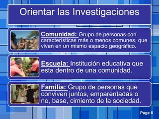 Page 6
Orientar las Investigaciones
Comunidad: Grupo de personas con
características más o menos comunes, que
viven en un mismo espacio geográfico.
Escuela: Institución educativa que
esta dentro de una comunidad.
Familia: Grupo de personas que
conviven juntos, emparentadas o
no, base, cimiento de la sociedad.
 