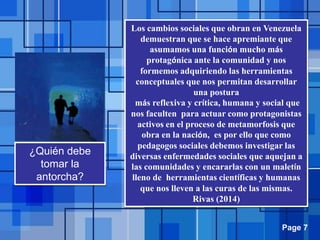 Page 7
¿Quién debe
tomar la
antorcha?
Los cambios sociales que obran en Venezuela
demuestran que se hace apremiante que
asumamos una función mucho más
protagónica ante la comunidad y nos
formemos adquiriendo las herramientas
conceptuales que nos permitan desarrollar
una postura
más reflexiva y crítica, humana y social que
nos faculten para actuar como protagonistas
activos en el proceso de metamorfosis que
obra en la nación, es por ello que como
pedagogos sociales debemos investigar las
diversas enfermedades sociales que aquejan a
las comunidades y encararlas con un maletín
lleno de herramientas científicas y humanas
que nos lleven a las curas de las mismas.
Rivas (2014)
 