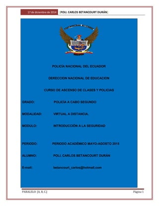 17 de diciembre de 2014 [POLI. CARLOS BETANCOURT DURÁN]
PARALELO: [A, B, C.] Página 1
POLICÍA NACIONAL DEL ECUADOR
DERECCION NACIONAL DE EDUCACION
CURSO DE ASCENSO DE CLASES Y POLICIAS
GRADO: POLICÍA A CABO SEGUNDO
MODALIDAD: VIRTUAL A DISTANCIA.
MODULO: INTRODUCCIÓN A LA SEGURIDAD
PERIODO: PERIODO ACADÉMICO MAYO-AGOSTO 2015
ALUMNO: POLI. CARLOS BETANCOURT DURÁN
E-mail: betancourt_carlos@hotmail.com
 