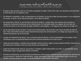 • Emplea ondas sonoras: esto es, el sonido propagado en algún medio físico (aire, por ejemplo) para transmitir
la información de un hablante a otro
• Es efímera e inmediata: o sea, se desvanece en el tiempo, ya que las ondas sonoras pasan y no se preservan
en el aire. Lo dicho, como reza el proverbio, «se lo lleva el viento»
• Es presencial y directa, lo cual se deriva del punto anterior, y quiere decir que requiere de la presencia
(espacial y temporal) simultanea de los interlocutores. Es imposible hablar con alguien del otro lado del
mundo (al menos no sin la ayuda de algún artefacto o tecnología), o con alguien que existió en el siglo XV
• Es de naturaleza social: es decir, vincula a los interlocutores y les permite crear nexos sociales de distinto
tipo. Toda comunidad humana posee mecanismos propios de comunicación y un código que responde a su
manera de pensar y de ver el mundo.
• Cuenta con elementos de apoyo: que no forman parte del idioma, como la gestualidad o el contexto. Esto
contribuye a que no pueda pensarse fuera del momento especifico en el que ocurre.
• Suele ser improvisada: y también mas coloquial, menos formal y rígida, aunque existan también ocasiones en
que tienda a lo contrario, como a la hora de dar una conferencia.
• Suele ser bidireccional: esto es, que emisor y receptor suelen intercambiar sus roles, lo cual permite que la
información vaya y venga entre ambos a voluntad.
• Permite la rectificación: ya que al estar presentes los interlocutores, siempre pueden aclararse los términos de
la comunicación, explicarse malentendidos, añadir información haya sido comprendida. esto no ocurre, en
cambio, a la hora de leer un texto, en el que estamos a solas frente a lo escrito.
 
