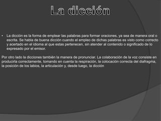 • La dicción es la forma de emplear las palabras para formar oraciones, ya sea de manera oral o
escrita. Se habla de buena dicción cuando el empleo de dichas palabras es visto como correcto
y acertado en el idioma al que estas pertenecen, sin atender al contenido o significado de lo
expresado por el emisor.
Por otro lado la dicciones también la manera de pronunciar. La colaboración de la voz consiste en
producirla correctamente, tomando en cuenta la respiración, la colocación correcta del diafragma,
la posición de los labios, la articulación y, desde luego, la dicción
 