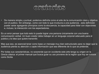 • De manera simple y puntual, podemos definirla como el arte de la comunicación clara y objetiva
con el publico. Sin embargo, como con todo lo que involucra a una audiencia , esta definición
puede variar agregando principios como la elocuencia, la capacidad para lidiar con objeciones
e, incluso, la interacción con los espectadores.
Es un error pensar que todo esto lo puede lograr una persona únicamente con una buena
comunicación verbal. Un buen orador debe trabajar en un lenguaje corporal adecuado para el
publico y la idea que quiere transmitir.
Mas que eso, es esencial tener como base un mensaje muy bien estructurado para no dejar que la
audiencia pierda su atención o capte información que sea diferente de lo que se pretende.
Por todas sus características, no sorprende que en occidente este arte tenga su origen en la
Grecia clásica: el primer manual que busca guiar su uso proviene de la región que hoy se conoce
como Sicilia
 