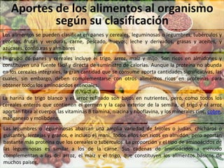 Aportes de los alimentos al organismo
según su clasificación
Los alimentos se pueden clasificar en panes y cereales, leguminosas o legumbres, tubérculos y
rizomas, frutas y verduras, carne, pescado, huevos; leche y derivados, grasas y aceites, y
azúcares, confituras y almíbares
El grupo de panes y cereales incluye el trigo, arroz, maíz y mijo. Son ricos en almidones y
constituyen una fuente fácil y directa de suministro de calorías. Aunque la proteína no abunda
en los cereales integrales, la gran cantidad que se consume aporta cantidades significativas, las
cuales, sin embargo, deben complementarse con otros alimentos ricos en proteínas para
obtener todos los aminoácidos esenciales.
La harina de trigo blanco y el arroz refinado son bajos en nutrientes, pero, como todos los
cereales enteros que contienen el germen y la capa exterior de la semilla, el trigo y el arroz
aportan fibra al cuerpo: las vitaminas B tiamina, niacina y riboflavina, y los minerales cinc, cobre,
manganeso y molibdeno.
Las legumbres o leguminosas abarcan una amplia variedad de frijoles o judías, chícharos o
guisantes, lentejas y granos, e incluso el maní. Todos ellos son ricos en almidón, pero aportan
bastante más proteína que los cereales o tubérculos. La proporción y el tipo de aminoácidos de
las leguminosas es similar a los de la carne. Sus cadenas de aminoácidos a menudo
complementan a las del arroz, el maíz y el trigo, que constituyen los alimentos básicos de
muchos países.
 