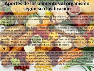 Aportes de los alimentos al organismo
según su clasificación
Los tubérculos y los rizomas incluyen varios tipos de papa o patata, la mandioca y el taro. Son
ricos en almidón y relativamente bajos en proteína, pero aportan gran variedad de vitaminas y
minerales.
Las frutas y verduras son una fuente directa de muchos minerales y vitaminas que faltan en
las dietas de cereales, en especial la vitamina C de los cítricos y la vitamina A procedente del
caroteno de las zanahorias y verduras con hoja. En las verduras están presentes el sodio,
cobalto, cloro, cobre, magnesio, manganeso, fósforo y potasio. La celulosa de las verduras, casi
imposible de digerir, proporciona el soporte necesario para hacer pasar la comida por el tracto
digestivo. Muchas de las vitaminas más frágiles hidrosolubles se encuentran en las frutas y
verduras, pero se destruyen con gran facilidad con el exceso de cocción.
La carne, el pescado y los huevos aportan todos los aminoácidos esenciales que el cuerpo
necesita para ensamblar sus propias proteínas. La carne contiene un 20% de proteína, 20% de
grasa y 60% de agua. Las vísceras son fuentes ricas en vitaminas y minerales. Todos los pescados
contienen un alto porcentaje de proteínas, y los aceites de algunos de ellos son ricos en
vitaminas D y A. La clara del huevo es la forma más concentrada de proteína que existe.
 