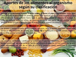 Aportes de los alimentos al organismo
según su clasificación
La leche y sus derivados incluyen la leche entera, el queso, el yogur y los helados, todos ellos
conocidos por su abundancia en proteína, fósforo y en especial calcio. La leche también es rica
en vitaminas pero no contiene hierro y, si es pasteurizada, carece de vitamina C. Aunque la
leche es esencial para los niños, su excesivo consumo por parte de los adultos puede
producir ácidos grasos insaturados que se acumulan en el sistema circulatorio.
Las grasas y aceites incluyen la mantequilla, manteca, sebo y aceites vegetales. Todos ellos
tienen un alto contenido de calorías, pero, aparte de la mantequilla y algunos aceites vegetales
como el de palma, contienen pocos nutrientes.
Los azúcares, confituras y almíbares se consumen en grandes cantidades en algunos países,
donde constituyen una gran parte del aporte de hidratos de carbono. La miel y el jarabe de arce
están compuestos de más de un 75% de azúcar y contienen pocos nutrientes. El consumo
excesivo de azúcar provoca caries
 