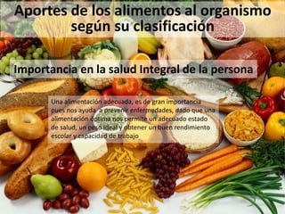 Aportes de los alimentos al organismo
según su clasificación
Una alimentación adecuada, es de gran importancia
pues nos ayuda a prevenir enfermedades, dado que una
alimentación óptima nos permite un adecuado estado
de salud, un peso ideal y obtener un buen rendimiento
escolar y capacidad de trabajo
Importancia en la salud Integral de la persona
 