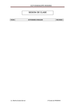 I.E.P GUADALUPE-HUAURA
Lic. Martha Grados Bernal 1º Grado de PRIMARIA
FECHA ACTIVIDADES A REALIZAR RECURSOS
SESION DE CLASE
 