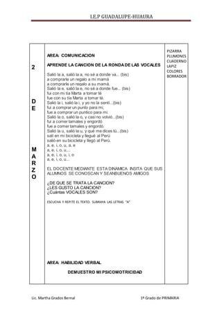 I.E.P GUADALUPE-HUAURA
Lic. Martha Grados Bernal 1º Grado de PRIMARIA
2
D
E
M
A
R
Z
O
AREA: COMUNICACION
APRENDE LA CANCION DE LA RONDADE LAS VOCALES
Salió la a, salió la a, no sé a donde va... (bis)
a comprarle un regalo a mi mamá
a comprarle un regalo a su mamá.
Salió la e, salió la e, no sé a donde fue... (bis)
fui con mi tía Marta a tomar té
fue con su tía Marta a tomar té.
Salió la i, salió la i, y yo no la sentí...(bis)
fui a comprar un punto para mi,
fue a comprar un puntico para mi.
Salió la o, salió la o, y casi no volvió...(bis)
fui a comer tamales y engordó
fue a comer tamales y engordó.
Salió la u, salió la u, y qué me dices tú...(bis)
salí en mi bicicleta y llegué al Perú
salió en su bicicleta y llegó al Perú.
a, e, i, o, u, a, e
a, e, i, o, u,...
a, e, i, o, u, i, o
a, e, i, o, u...
EL DOCENTE MEDIANTE ESTA DINAMICA INSITA QUE SUS
ALUMNOS SE CONOSCAN Y SEANBUENOS AMIGOS
¿DE QUE SE TRATA LA CANCION?
¿LES GUSTO LA CANCION?
¿Cuántas VOCALES SON?
ESCUCHA Y REPITE EL TEXTO. SUBRAYA LAS LETRAS “A”
AREA: HABILIDAD VERBAL
DEMUESTRO MI PSICOMOTRICIDAD
PIZARRA
PLUMONES
CUADERNO
LAPIZ
COLORES
BORRADOR
 
