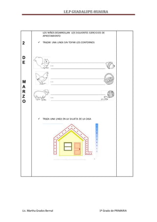 I.E.P GUADALUPE-HUAURA
Lic. Martha Grados Bernal 1º Grado de PRIMARIA
2
D
E
M
A
R
Z
O
LOS NIÑOS DESARROLLAN LOS SIGUIENTES EJERCICIOS DE
APRESTAMIENTO
 TRAZAR UNA LINEA SIN TOPAR LOS CONTORNOS
 TRAZA UNA LINEA EN LA SILUETA DE LA CASA
 