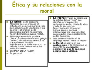 Ética y su relaciones con la
moral
 La Ética: es la disciplina
filosófica que se propone el
estudio de los actos morales (por
qué actuamos de una forma y no
de otra); el análisis de la
conciencia moral ( nos permite
hacer distinciones bueno-malo).
 Etimológicamente la palabra
“ética” proviene del vocablo griego
“ethos”, el cual antiguamente se
tradujo como morada,
actualmente se entiende como la
raíz de donde brotan todos los
actos humanos.
 SE BASA EN LA RAZÓN
 Es personal
 La Moral: Tiene su origen en
la palabra latina “mos” que
significó primeramente:
costumbre, gusto, modo de vivir,
modo de ser, norma.
Posteriormente pasó a ser
juicios, reglas, normas
establecidas por una sociedad
para regular el comportamiento
de los hombres.
 Dos palabras claves en el
lenguaje moral: “bien” y “deber”
 La Moral se apoya en las
costumbres, y la conforman un
conjunto de elementos
normativos que la sociedad
acepta como válidos.
 