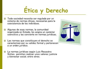 Ética y Derecho
 Toda sociedad necesita ser regulada por un
sistema de normas éticas, necesarias para la
coexistencia de los individuos.
 Algunas de esas normas, la comunidad
organizada en Estado, les asigna un carácter
coercitivo y las convierte en normas jurídicas.
 Las normas que constituyen el derecho se
caracterizan por su validez formal y pertenecen
a un orden jurídico.
 La normas jurídicas según Luis Recaséns
Siches permiten realizar unos valores: justicia
y bienestar social, entre otros.
 