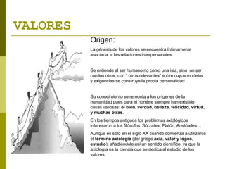 VALORES
Origen:
La génesis de los valores se encuentra íntimamente
asociada a las relaciones interpersonales.
Se entiende al ser humano no como una isla, sino un ser
con los otros, con “ otros relevantes” sobre cuyos modelos
y exigencias se construye la propia personalidad
Su conocimiento se remonta a los orígenes de la
humanidad pues para el hombre siempre han existido
cosas valiosas: el bien, verdad, belleza, felicidad, virtud,
y muchas otras.
En los tiempos antiguos los problemas axiológicos
interesaron a los filósofos: Sócrates, Platón, Aristóteles…
Aunque es sólo en el siglo XX cuando comienza a utilizarse
el término axiología (del griego axia, valor y logos,
estudio), añadiéndole así un sentido científico, ya que la
axiología es la ciencia que se dedica al estudio de los
valores.
 