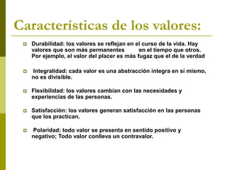 Características de los valores:
 Durabilidad: los valores se reflejan en el curso de la vida. Hay
valores que son más permanentes en el tiempo que otros.
Por ejemplo, el valor del placer es más fugaz que el de la verdad
 Integralidad: cada valor es una abstracción íntegra en sí mismo,
no es divisible.
 Flexibilidad: los valores cambian con las necesidades y
experiencias de las personas.
 Satisfacción: los valores generan satisfacción en las personas
que los practican.
 Polaridad: todo valor se presenta en sentido positivo y
negativo; Todo valor conlleva un contravalor.
 