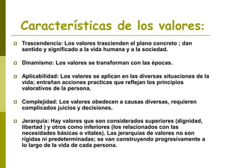 Características de los valores:
 Trascendencia: Los valores trascienden el plano concreto ; dan
sentido y significado a la vida humana y a la sociedad.
 Dinamismo: Los valores se transforman con las épocas.
 Aplicabilidad: Los valores se aplican en las diversas situaciones de la
vida; entrañan acciones practicas que reflejan los principios
valorativos de la persona.
 Complejidad: Los valores obedecen a causas diversas, requieren
complicados juicios y decisiones.
 Jerarquía: Hay valores que son considerados superiores (dignidad,
libertad ) y otros como inferiores (los relacionados con las
necesidades básicas o vitales). Las jerarquías de valores no son
rígidas ni predeterminadas; se van construyendo progresivamente a
lo largo de la vida de cada persona.
 