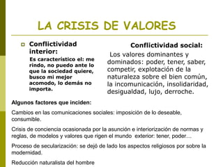 LA CRISIS DE VALORES
 Conflictividad
interior:
Es característico el: me
rindo, no puedo ante lo
que la sociedad quiere,
busco mi mejor
acomodo, lo demás no
importa.
Conflictividad social:
Los valores dominantes y
dominados: poder, tener, saber,
competir, explotación de la
naturaleza sobre el bien común,
la incomunicación, insolidaridad,
desigualdad, lujo, derroche.
Algunos factores que inciden:
Cambios en las comunicaciones sociales: imposición de lo deseable,
consumible.
Crisis de conciencia ocasionada por la asunción e interiorización de normas y
reglas, de modelos y valores que rigen el mundo exterior: tener, poder…
Proceso de secularización: se dejó de lado los aspectos religiosos por sobre la
modernidad.
Reducción naturalista del hombre
 