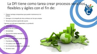 La DFI tiene como tarea crear procesos sencillos,
flexibles y ágiles con el fin de:
• Originar ventajas comparativas que puedan mantenerse en el
tiempo.
• Distinguir a la compañía de otras similares con las que compita.
• Tornarse la primera opción del usuario.
Y generar con ello para el exportador y su producto:
• Eficiencia.
• Reducción de costos.
• Rentabilidad.
• Apertura de nuevos mercados.
• Posicionamiento.
Y para que el importador pueda obtener:
• El producto adecuado.
• En la plaza o sito requerido.
• En el momento oportuno (justo a tempo).
• Al menor costo
 
