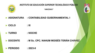 INSTITUTO DE EDUCACIÓN SUPERIOR TECNOLÓGICO PÚBLICO
“AMAZONAS”
 ASIGNATURA : CONTABILIDAD GUBERNAMENTAL I
 CICLO : III
 TURNO : NOCHE
 DOCENTE : M Sc. CPC. NAHUM MOISÉS TERÁN CHÁVEZ
 PERIODO : 2023-II
 