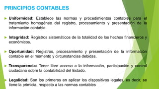 PRINCIPIOS CONTABLES
 Uniformidad: Establece las normas y procedimientos contables para el
tratamiento homogéneo del registro, procesamiento y presentación de la
información contable.
 Integridad: Registros sistemáticos de la totalidad de los hechos financieros y
económicos.
 Oportunidad: Registros, procesamiento y presentación de la información
contable en el momento y circunstancias debidas.
 Transparencia: Tener libre acceso a la información, participación y control
ciudadano sobre la contabilidad del Estado.
 Legalidad: Son los primeros en aplicar los dispositivos legales, es decir, se
tiene la primicia, respecto a las normas contables
 