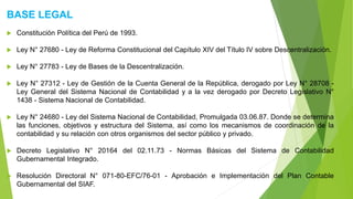 BASE LEGAL
 Constitución Política del Perú de 1993.
 Ley N° 27680 - Ley de Reforma Constitucional del Capítulo XIV del Título IV sobre Descentralización.
 Ley N° 27783 - Ley de Bases de la Descentralización.
 Ley N° 27312 - Ley de Gestión de la Cuenta General de la República, derogado por Ley N° 28708 -
Ley General del Sistema Nacional de Contabilidad y a la vez derogado por Decreto Legislativo N°
1438 - Sistema Nacional de Contabilidad.
 Ley N° 24680 - Ley del Sistema Nacional de Contabilidad, Promulgada 03.06.87. Donde se determina
las funciones, objetivos y estructura del Sistema, así como los mecanismos de coordinación de la
contabilidad y su relación con otros organismos del sector público y privado.
 Decreto Legislativo N° 20164 del 02.11.73 - Normas Básicas del Sistema de Contabilidad
Gubernamental Integrado.
 Resolución Directoral N° 071-80-EFC/76-01 - Aprobación e Implementación del Plan Contable
Gubernamental del SIAF.
 