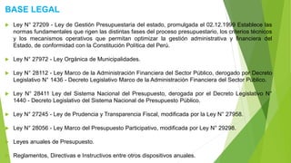 BASE LEGAL
 Ley N° 27209 - Ley de Gestión Presupuestaria del estado, promulgada el 02.12.1999 Establece las
normas fundamentales que rigen las distintas fases del proceso presupuestario, los criterios técnicos
y los mecanismos operativos que permitan optimizar la gestión administrativa y financiera del
Estado, de conformidad con la Constitución Política del Perú.
 Ley N° 27972 - Ley Orgánica de Municipalidades.
 Ley N° 28112 - Ley Marco de la Administración Financiera del Sector Público, derogado por Decreto
Legislativo N° 1436 - Decreto Legislativo Marco de la Administración Financiera del Sector Público.
 Ley N° 28411 Ley del Sistema Nacional del Presupuesto, derogada por el Decreto Legislativo N°
1440 - Decreto Legislativo del Sistema Nacional de Presupuesto Público.
 Ley N° 27245 - Ley de Prudencia y Transparencia Fiscal, modificada por la Ley N° 27958.
 Ley N° 28056 - Ley Marco del Presupuesto Participativo, modificada por Ley N° 29298.
 Leyes anuales de Presupuesto.
 Reglamentos, Directivas e Instructivos entre otros dispositivos anuales.
 