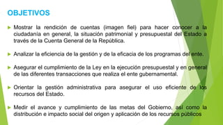 OBJETIVOS
 Mostrar la rendición de cuentas (imagen fiel) para hacer conocer a la
ciudadanía en general, la situación patrimonial y presupuestal del Estado a
través de la Cuenta General de la República.
 Analizar la eficiencia de la gestión y de la eficacia de los programas del ente.
 Asegurar el cumplimiento de la Ley en la ejecución presupuestal y en general
de las diferentes transacciones que realiza el ente gubernamental.
 Orientar la gestión administrativa para asegurar el uso eficiente de los
recursos del Estado.
 Medir el avance y cumplimiento de las metas del Gobierno, así como la
distribución e impacto social del origen y aplicación de los recursos públicos
 