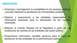 OBJETIVOS
 Armonizar y homogenizar la contabilidad en los sectores públicos
y privado mediante la aprobación de normatividad contable.
 Elaborar y proporcionar a las entidades responsables, la
información necesaria para la formulación de las cuentas
nacionales.
 Elaborar la Cuenta General de la República a partir de las
rendiciones de cuentas de las entidades del sector público.
 Proporcionar información contable oportuna para la toma de
decisiones en las entidades de la administración pública.
 