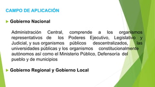 CAMPO DE APLICACIÓN
 Gobierno Nacional
Administración Central, comprende a los organismos
representativos de los Poderes Ejecutivo, Legislativo y
Judicial, y sus organismos públicos descentralizados, las
universidades públicas y los organismos constitucionalmente
autónomos así como el Ministerio Público, Defensoría del
pueblo y de municipios
 Gobierno Regional y Gobierno Local
 