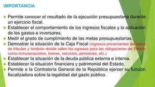IMPORTANCIA
 Permite conocer el resultado de la ejecución presupuestaria durante
un ejercicio fiscal.
 Establecer el comportamiento de los ingresos fiscales y la aplicación
de los gastos e inversores.
 Medir el grado de cumplimiento de las metas presupuestarias.
 Demostrar la situación de la Caja Fiscal (ingresos provenientes del cobro
de tributos y también donde salen los egresos para las obligaciones de Estado
como remuneraciones, bienes, servicios, pensiones, etc.)
 Establecer la situación de la deuda pública externa e interna.
 Establecer la situación financiera y patrimonial del Estado.
 Permite a la Contraloría General de la República ejercer su función
fiscalizadora sobre la legalidad del gasto público.
 