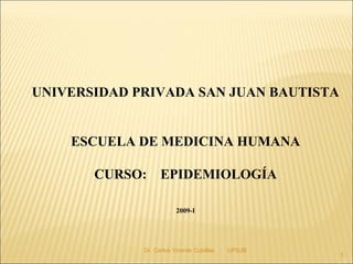UNIVERSIDAD PRIVADA SAN JUAN BAUTISTA


    ESCUELA DE MEDICINA HUMANA

       CURSO: EPIDEMIOLOGÍA

                         2009-I




             Dr. Carlos Vicente Cubillas   UPSJB
                                                   1
 