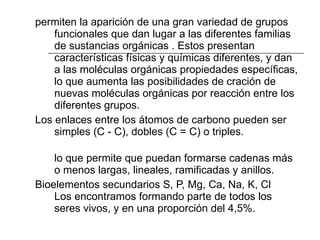 permiten la aparición de una gran variedad de grupos funcionales que dan lugar a las diferentes familias de sustancias orgánicas . Estos presentan características físicas y químicas diferentes, y dan a las moléculas orgánicas propiedades específicas, lo que aumenta las posibilidades de cración de nuevas moléculas orgánicas por reacción entre los diferentes grupos.  Los enlaces entre los átomos de carbono pueden ser simples (C - C), dobles (C = C) o triples. lo que permite que puedan formarse cadenas más o menos largas, lineales, ramificadas y anillos.  Bioelementos secundarios S, P, Mg, Ca, Na, K, Cl Los encontramos formando parte de todos los seres vivos, y en una proporción del 4,5%.  