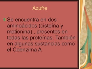 Azufre Se encuentra en dos aminoácidos (cisteína y metionina) , presentes en todas las proteínas. También en algunas sustancias como el Coenzima A 