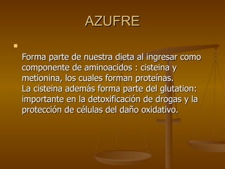 AZUFRE Forma parte de nuestra dieta al ingresar como componente de aminoacidos : cisteina y metionina, los cuales forman proteínas.  La cisteina además forma parte del glutation: importante en la detoxificación de drogas y la protección de células del daño oxidativo.  