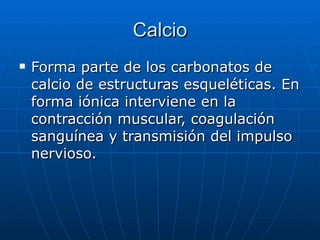 Calcio Forma parte de los carbonatos de calcio de estructuras esqueléticas. En forma iónica interviene en la contracción muscular, coagulación sanguínea y transmisión del impulso nervioso. 