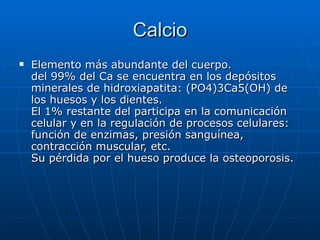 Calcio Elemento más abundante del cuerpo.  del 99% del Ca se encuentra en los depósitos minerales de hidroxiapatita: (PO4)3Ca5(OH) de los huesos y los dientes.  El 1% restante del participa en la comunicación celular y en la regulación de procesos celulares: función de enzimas, presión sanguínea, contracción muscular, etc.  Su pérdida por el hueso produce la osteoporosis.  