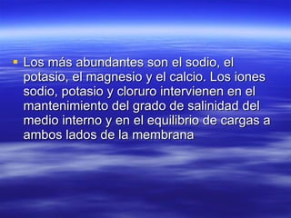 Los más abundantes son el sodio, el potasio, el magnesio y el calcio. Los iones sodio, potasio y cloruro intervienen en el mantenimiento del grado de salinidad del medio interno y en el equilibrio de cargas a ambos lados de la membrana  