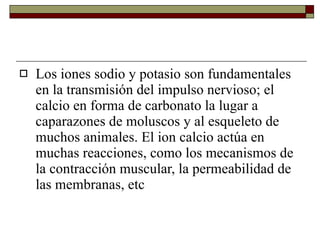 Los iones sodio y potasio son fundamentales en la transmisión del impulso nervioso; el calcio en forma de carbonato la lugar a caparazones de moluscos y al esqueleto de muchos animales. El ion calcio actúa en muchas reacciones, como los mecanismos de la contracción muscular, la permeabilidad de las membranas, etc  