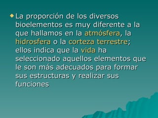 La proporción de los diversos bioelementos es muy diferente a la que hallamos en la  atmósfera , la  hidrosfera  o la  corteza terrestre ; ellos indica que la  vida  ha seleccionado aquellos elementos que le son más adecuados para formar sus estructuras y realizar sus funciones  