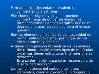 Forman entre ellos enlaces covalentes, compartiendo electrones  El carbono, nitrógeno y oxígeno, pueden compartir más de un par de electrones, formando enlaces dobles y triples, lo cual les dota de una gran versatilidad para el enlace químico  Son los elementos más ligeros con capacidad de formar enlace covalente, por lo que dichos enlaces son muy estables.  A causa configuración tetraédrica de los enlaces del carbono, los diferentes tipos de moléculas orgánicas tienen estructuras tridimensionales diferentes . Esta conformación espacial es responsable de la actividad biológica.  Las combinaciones del carbono con otros elementos, como el oxígeno, el hidrógeno, el nitrógeno, etc.,  