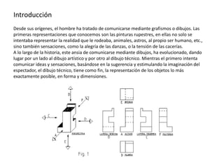 Introducción
Desde sus orígenes, el hombre ha tratado de comunicarse mediante grafismos o dibujos. Las
primeras representaciones que conocemos son las pinturas rupestres, en ellas no solo se
intentaba representar la realidad que le rodeaba, animales, astros, al propio ser humano, etc.,
sino también sensaciones, como la alegría de las danzas, o la tensión de las cacerías.
A lo largo de la historia, este ansia de comunicarse mediante dibujos, ha evolucionado, dando
lugar por un lado al dibujo artístico y por otro al dibujo técnico. Mientras el primero intenta
comunicar ideas y sensaciones, basándose en la sugerencia y estimulando la imaginación del
espectador, el dibujo técnico, tiene como fin, la representación de los objetos lo más
exactamente posible, en forma y dimensiones.
 